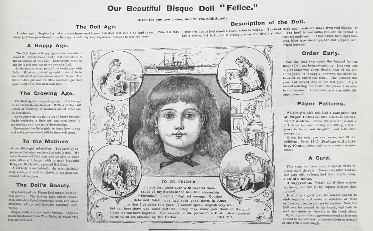 From the last October issue of 1887 of Youth's Companion magazine comes the advertisement for the bisque head doll with a swivel neck, closed mouth, fixed eyes, and jointed kid leather body with bisque hands. The doll is named Felice and came with a Saratoga doll trunk with her initials: F.A.P. for Felice arriving from Paris